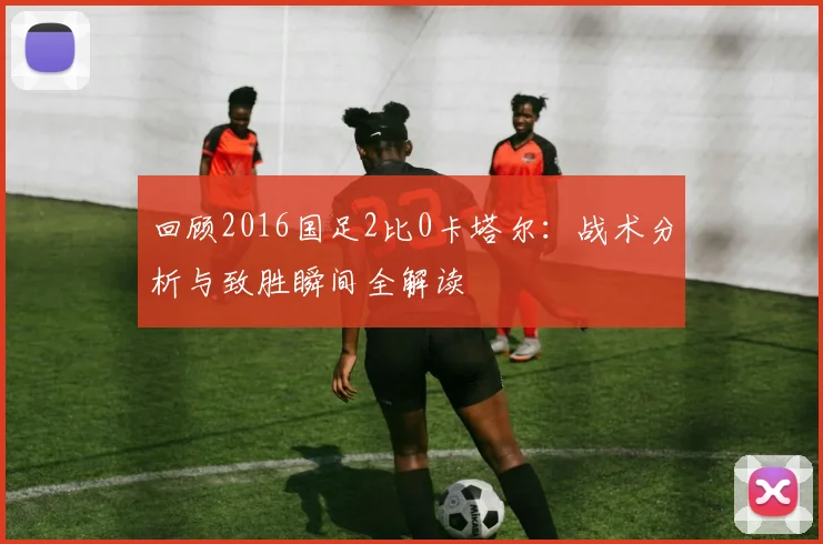 回顾2016国足2比0卡塔尔：战术分析与致胜瞬间全解读
