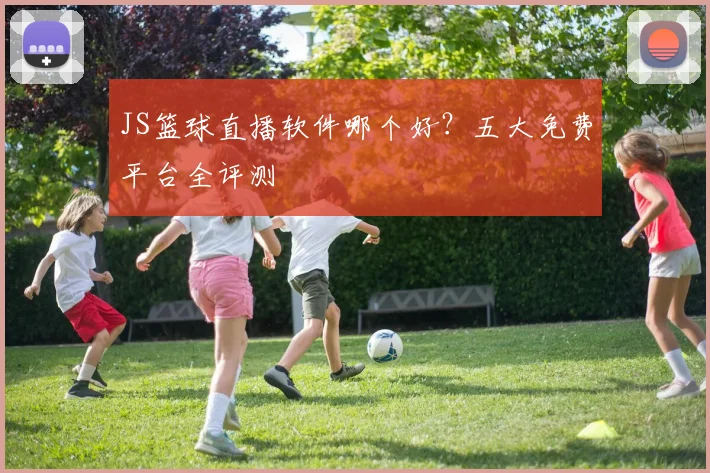 JS篮球直播软件哪个好？五大免费平台全评测